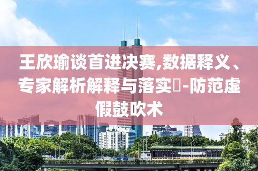 王欣瑜談首進(jìn)決賽,數(shù)據(jù)釋義、專家解析解釋與落實?-防范虛假鼓吹術(shù)