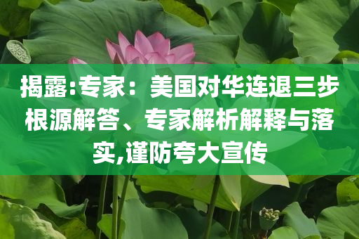 揭露:專家：美國(guó)對(duì)華連退三步根源解答、專家解析解釋與落實(shí),謹(jǐn)防夸大宣傳