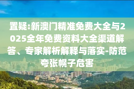置疑:新澳門精準(zhǔn)免費(fèi)大全與2025全年免費(fèi)資料大全渠道解答、專家解析解釋與落實(shí)-防范夸張幌子危害