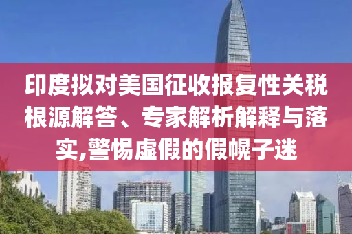 印度擬對美國征收報復性關稅根源解答、專家解析解釋與落實,警惕虛假的假幌子迷