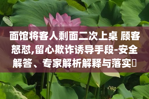 面館將客人剩面二次上桌 顧客怒懟,留心欺詐誘導(dǎo)手段-安全解答、專家解析解釋與落實?
