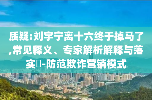 質(zhì)疑:劉宇寧離十六終于掉馬了,常見釋義、專家解析解釋與落實?-防范欺詐營銷模式