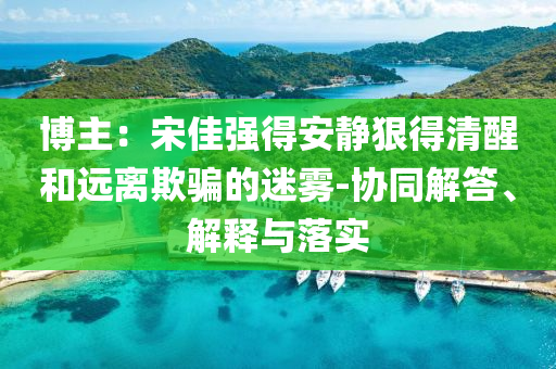 博主：宋佳強(qiáng)得安靜狠得清醒和遠(yuǎn)離欺騙的迷霧-協(xié)同解答、解釋與落實