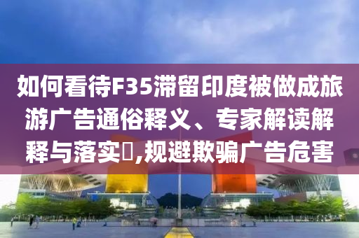 如何看待F35滯留印度被做成旅游廣告通俗釋義、專家解讀解釋與落實(shí)?,規(guī)避欺騙廣告危害