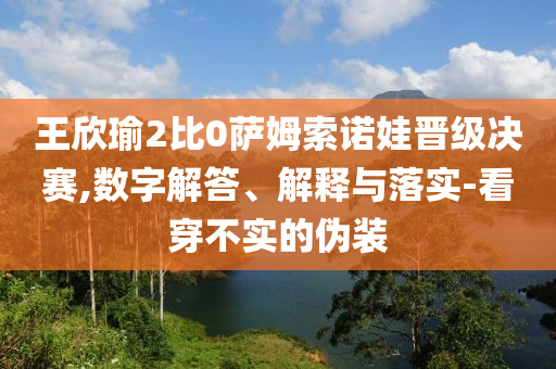 王欣瑜2比0薩姆索諾娃晉級(jí)決賽,數(shù)字解答、解釋與落實(shí)-看穿不實(shí)的偽裝