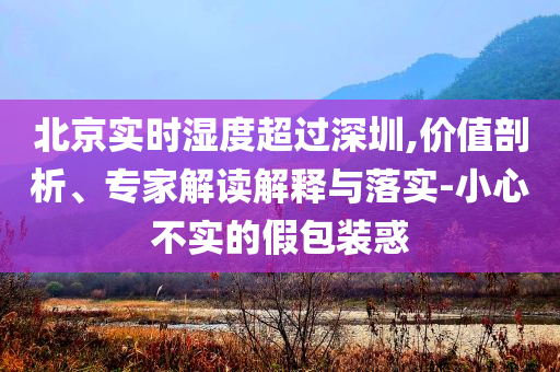 北京實時濕度超過深圳,價值剖析、專家解讀解釋與落實-小心不實的假包裝惑