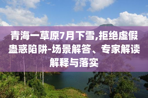 青海一草原7月下雪,拒絕虛假蠱惑陷阱-場景解答、專家解讀解釋與落實