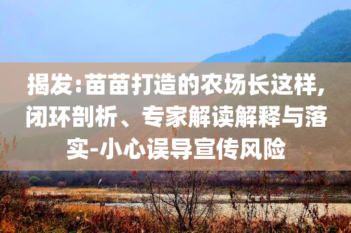揭發(fā):苗苗打造的農(nóng)場長這樣,閉環(huán)剖析、專家解讀解釋與落實-小心誤導(dǎo)宣傳風(fēng)險