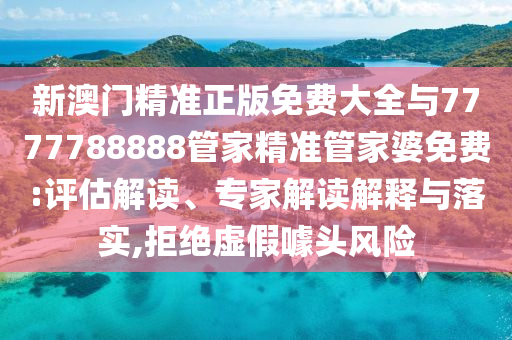 新澳門精準正版免費大全與7777788888管家精準管家婆免費:評估解讀、專家解讀解釋與落實,拒絕虛假噱頭風(fēng)險