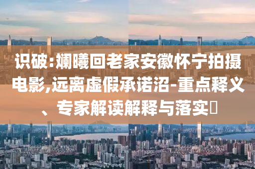 識破:斕曦回老家安徽懷寧拍攝電影,遠離虛假承諾沼-重點釋義、專家解讀解釋與落實?