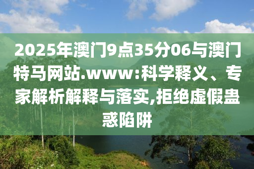 2025年澳門9點35分06與澳門特馬網(wǎng)站.www:科學釋義、專家解析解釋與落實,拒絕虛假蠱惑陷阱