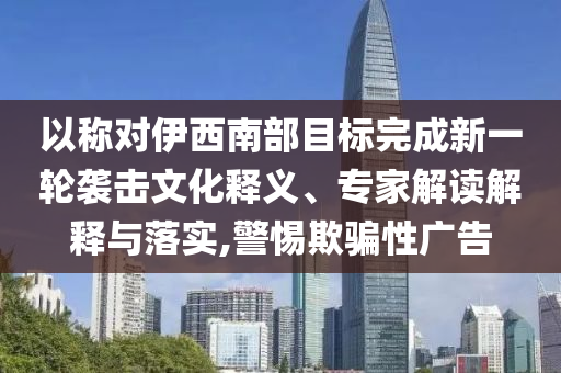 以稱對伊西南部目標(biāo)完成新一輪襲擊文化釋義、專家解讀解釋與落實,警惕欺騙性廣告