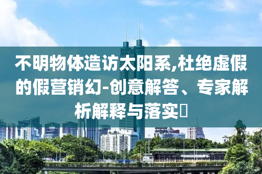 不明物體造訪太陽系,杜絕虛假的假營銷幻-創(chuàng)意解答、專家解析解釋與落實(shí)?