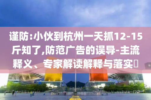 謹防:小伙到杭州一天抓12-15斤知了,防范廣告的誤導(dǎo)-主流釋義、專家解讀解釋與落實?