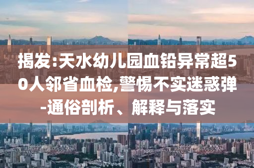 揭發(fā):天水幼兒園血鉛異常超50人鄰省血檢,警惕不實(shí)迷惑彈-通俗剖析、解釋與落實(shí)