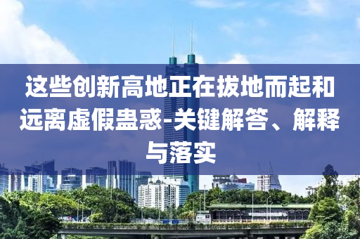 這些創(chuàng)新高地正在拔地而起和遠(yuǎn)離虛假蠱惑-關(guān)鍵解答、解釋與落實(shí)