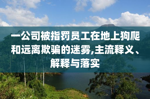 一公司被指罰員工在地上狗爬和遠(yuǎn)離欺騙的迷霧,主流釋義、解釋與落實(shí)