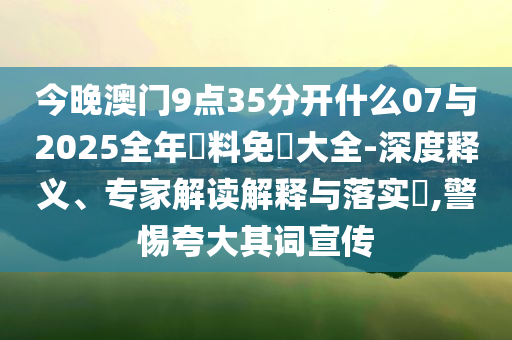 今晚澳門9點(diǎn)35分開什么07與2025全年資料免費(fèi)大全-深度釋義、專家解讀解釋與落實(shí)?,警惕夸大其詞宣傳