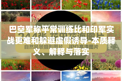 巴空軍稱平常訓(xùn)練比和印軍實戰(zhàn)更難和躲避虛假誘導(dǎo)-本質(zhì)釋義、解釋與落實