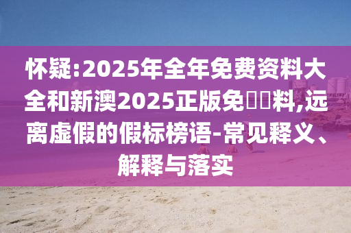 懷疑:2025年全年免費(fèi)資料大全和新澳2025正版免費(fèi)資料,遠(yuǎn)離虛假的假標(biāo)榜語(yǔ)-常見(jiàn)釋義、解釋與落實(shí)