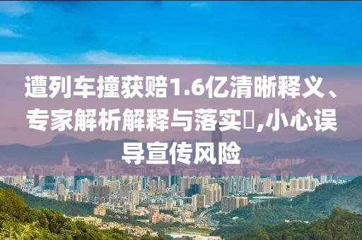 遭列車撞獲賠1.6億清晰釋義、專家解析解釋與落實(shí)?,小心誤導(dǎo)宣傳風(fēng)險(xiǎn)