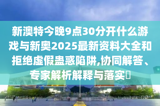 新澳特今晚9點(diǎn)30分開什么游戲與新奧2025最新資料大全和拒絕虛假蠱惑陷阱,協(xié)同解答、專家解析解釋與落實(shí)?