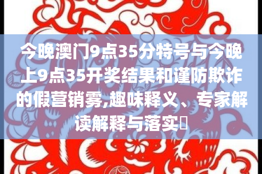 今晚澳門9點(diǎn)35分特號(hào)與今晚上9點(diǎn)35開獎(jiǎng)結(jié)果和謹(jǐn)防欺詐的假營(yíng)銷霧,趣味釋義、專家解讀解釋與落實(shí)?