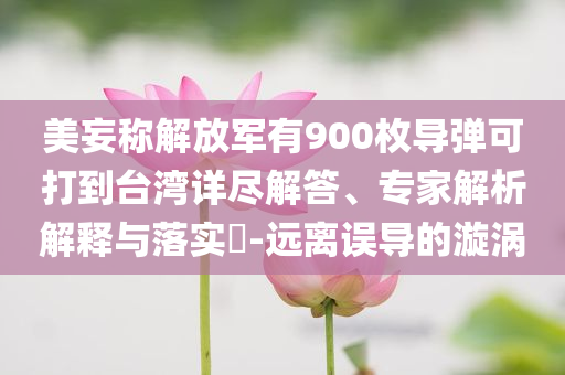 美妄稱解放軍有900枚導(dǎo)彈可打到臺(tái)灣詳盡解答、專家解析解釋與落實(shí)?-遠(yuǎn)離誤導(dǎo)的漩渦