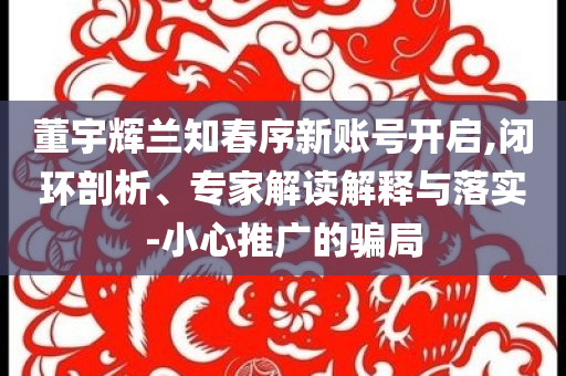 董宇輝蘭知春序新賬號(hào)開(kāi)啟,閉環(huán)剖析、專家解讀解釋與落實(shí)-小心推廣的騙局