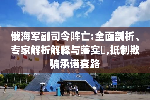 俄海軍副司令陣亡:全面剖析、專家解析解釋與落實?,抵制欺騙承諾套路