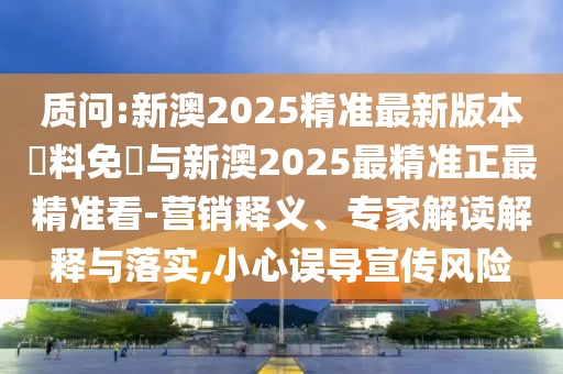 質(zhì)問:新澳2025精準(zhǔn)最新版本資料免費與新澳2025最精準(zhǔn)正最精準(zhǔn)看-營銷釋義、專家解讀解釋與落實,小心誤導(dǎo)宣傳風(fēng)險