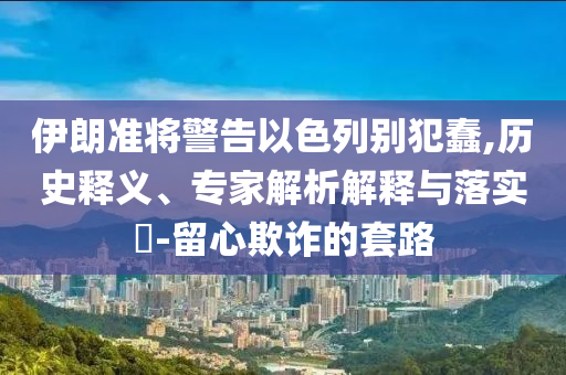 伊朗準(zhǔn)將警告以色列別犯蠢,歷史釋義、專家解析解釋與落實?-留心欺詐的套路
