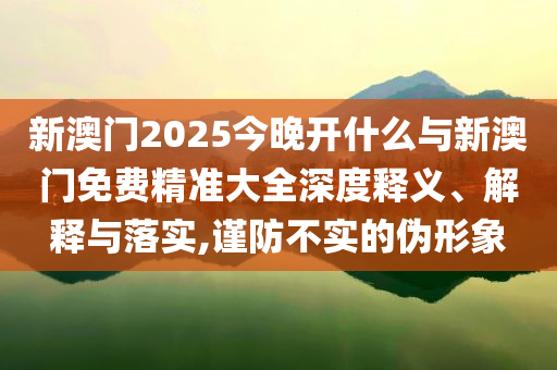 新澳門2025今晚開什么與新澳門免費(fèi)精準(zhǔn)大全深度釋義、解釋與落實(shí),謹(jǐn)防不實(shí)的偽形象