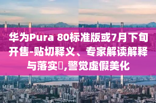 華為Pura 80標準版或7月下旬開售-貼切釋義、專家解讀解釋與落實?,警覺虛假美化