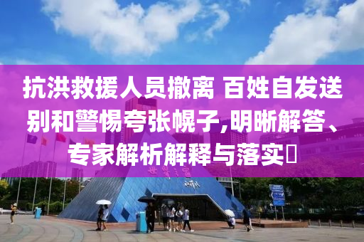 抗洪救援人員撤離 百姓自發(fā)送別和警惕夸張幌子,明晰解答、專家解析解釋與落實?