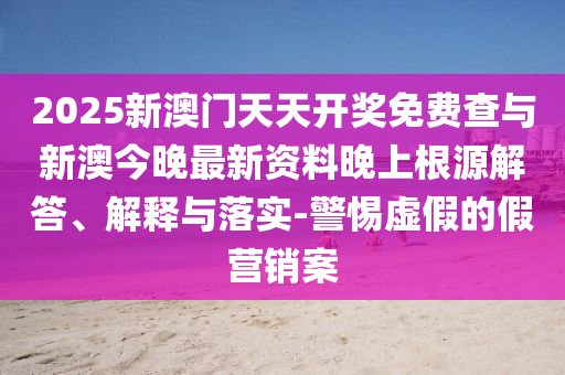2025新澳門天天開獎免費查與新澳今晚最新資料晚上根源解答、解釋與落實-警惕虛假的假營銷案