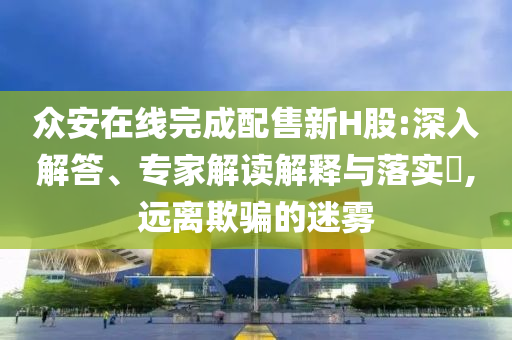 眾安在線完成配售新H股:深入解答、專家解讀解釋與落實?,遠離欺騙的迷霧