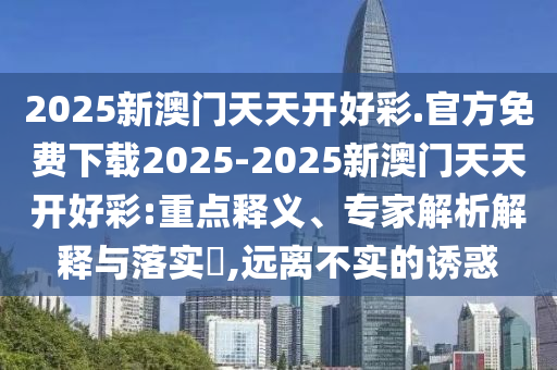 2025新澳門天天開好彩.官方免費(fèi)下載2025-2025新澳門天天開好彩:重點(diǎn)釋義、專家解析解釋與落實(shí)?,遠(yuǎn)離不實(shí)的誘惑