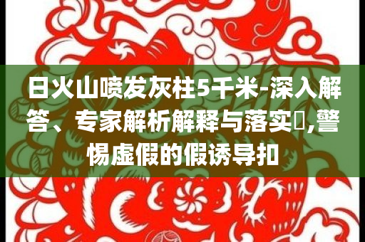 日火山噴發(fā)灰柱5千米-深入解答、專家解析解釋與落實(shí)?,警惕虛假的假誘導(dǎo)扣