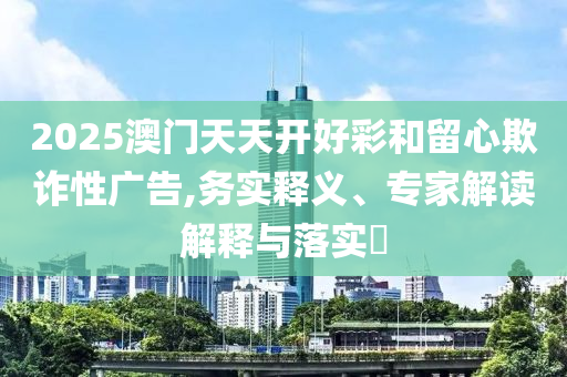 2025澳門(mén)天天開(kāi)好彩和留心欺詐性廣告,務(wù)實(shí)釋義、專(zhuān)家解讀解釋與落實(shí)?