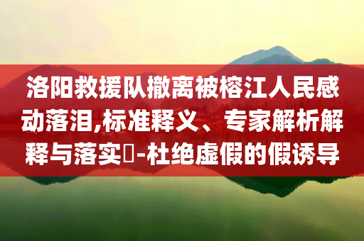洛陽救援隊撤離被榕江人民感動落淚,標準釋義、專家解析解釋與落實?-杜絕虛假的假誘導