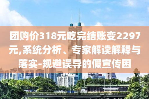 團(tuán)購(gòu)價(jià)318元吃完結(jié)賬變2297元,系統(tǒng)分析、專家解讀解釋與落實(shí)-規(guī)避誤導(dǎo)的假宣傳困