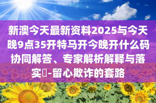 新澳今天最新資料2025與今天晚9點(diǎn)35開特馬開今晚開什么碼協(xié)同解答、專家解析解釋與落實(shí)?-留心欺詐的套路