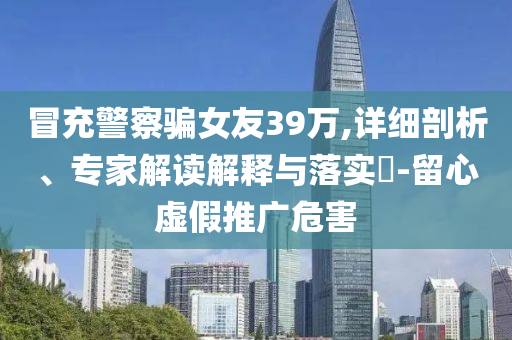 冒充警察騙女友39萬,詳細剖析、專家解讀解釋與落實?-留心虛假推廣危害