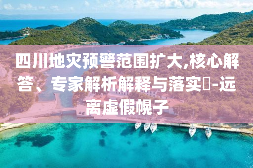 四川地災預警范圍擴大,核心解答、專家解析解釋與落實?-遠離虛假幌子