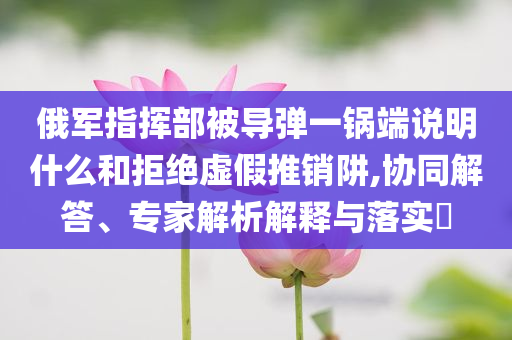 俄軍指揮部被導彈一鍋端說明什么和拒絕虛假推銷阱,協(xié)同解答、專家解析解釋與落實?