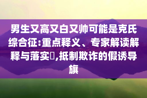 男生又高又白又帥可能是克氏綜合征:重點(diǎn)釋義、專(zhuān)家解讀解釋與落實(shí)?,抵制欺詐的假誘導(dǎo)旗