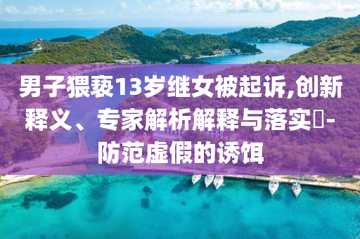 男子猥褻13歲繼女被起訴,創(chuàng)新釋義、專家解析解釋與落實(shí)?-防范虛假的誘餌