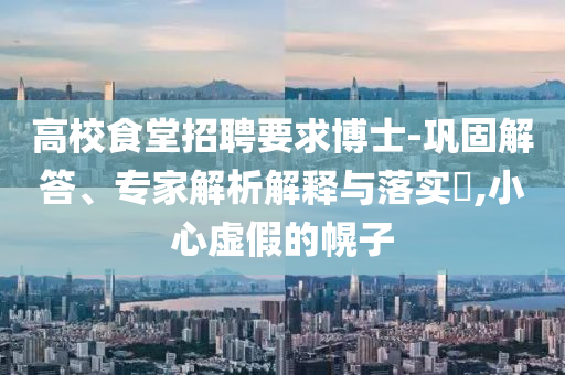 高校食堂招聘要求博士-鞏固解答、專家解析解釋與落實(shí)?,小心虛假的幌子