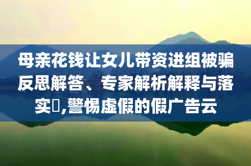 母親花錢讓女兒帶資進(jìn)組被騙反思解答、專家解析解釋與落實(shí)?,警惕虛假的假?gòu)V告云
